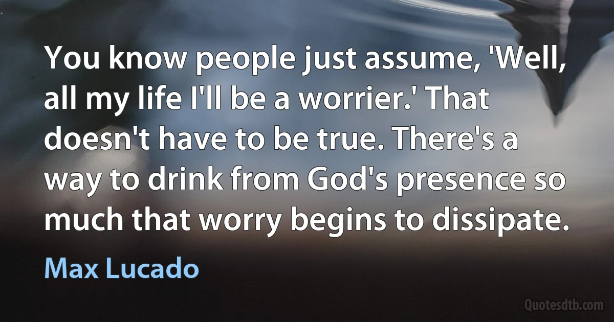 You know people just assume, 'Well, all my life I'll be a worrier.' That doesn't have to be true. There's a way to drink from God's presence so much that worry begins to dissipate. (Max Lucado)