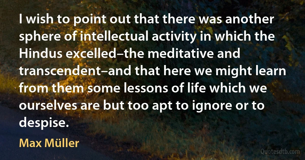 I wish to point out that there was another sphere of intellectual activity in which the Hindus excelled–the meditative and transcendent–and that here we might learn from them some lessons of life which we ourselves are but too apt to ignore or to despise. (Max Müller)