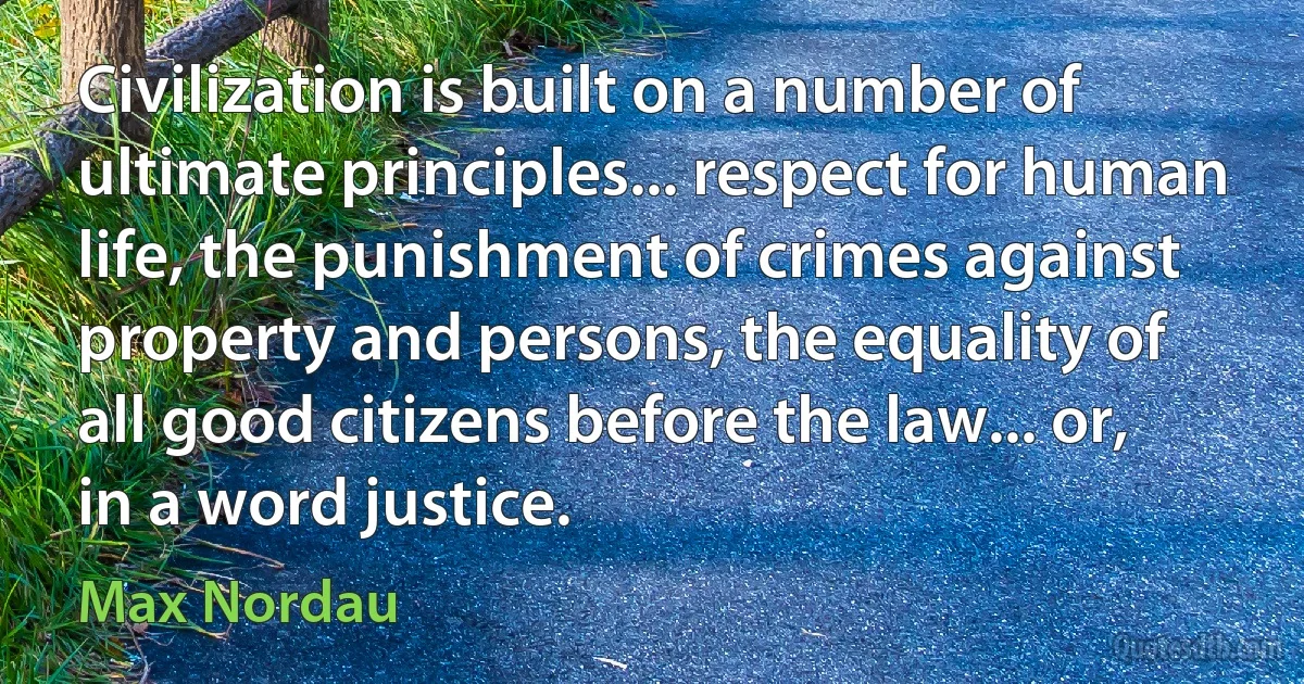 Civilization is built on a number of ultimate principles... respect for human life, the punishment of crimes against property and persons, the equality of all good citizens before the law... or, in a word justice. (Max Nordau)