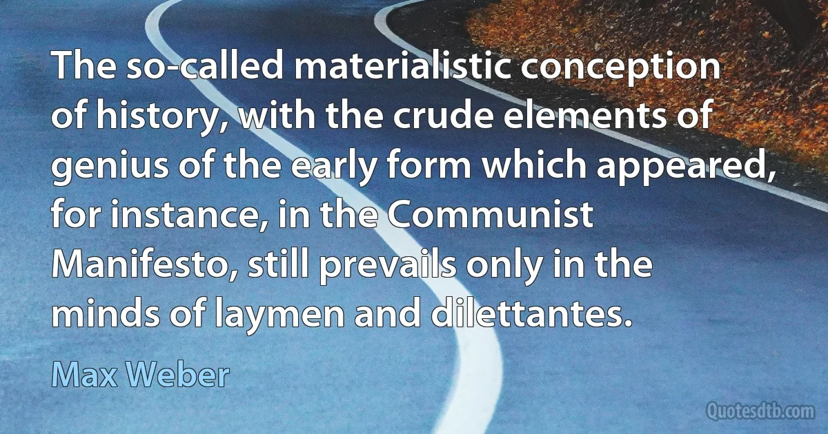 The so-called materialistic conception of history, with the crude elements of genius of the early form which appeared, for instance, in the Communist Manifesto, still prevails only in the minds of laymen and dilettantes. (Max Weber)