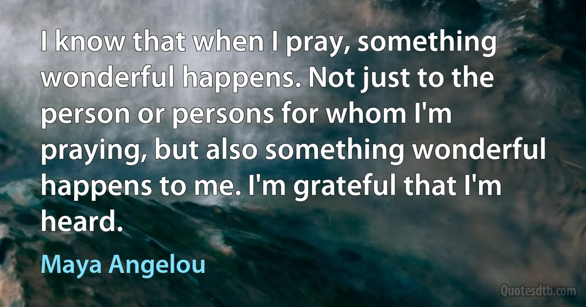 I know that when I pray, something wonderful happens. Not just to the person or persons for whom I'm praying, but also something wonderful happens to me. I'm grateful that I'm heard. (Maya Angelou)