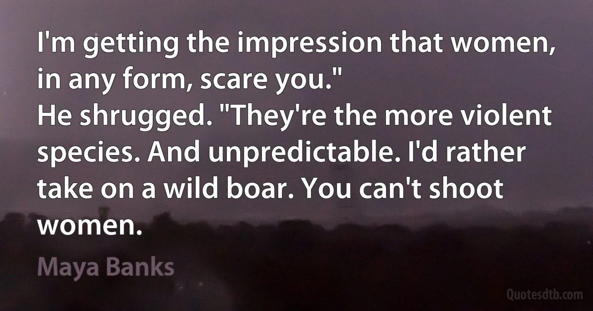 I'm getting the impression that women, in any form, scare you."
He shrugged. "They're the more violent species. And unpredictable. I'd rather take on a wild boar. You can't shoot women. (Maya Banks)