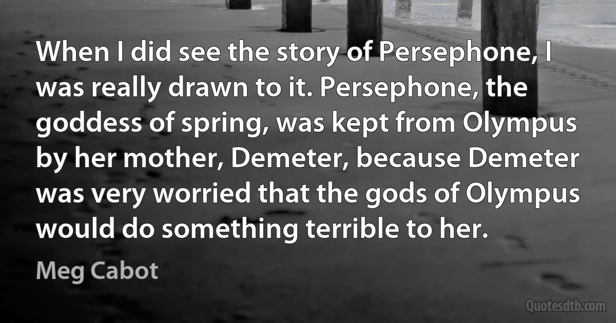 When I did see the story of Persephone, I was really drawn to it. Persephone, the goddess of spring, was kept from Olympus by her mother, Demeter, because Demeter was very worried that the gods of Olympus would do something terrible to her. (Meg Cabot)