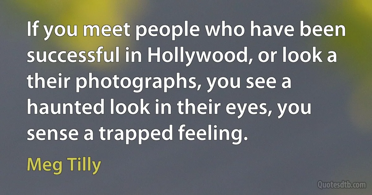 If you meet people who have been successful in Hollywood, or look a their photographs, you see a haunted look in their eyes, you sense a trapped feeling. (Meg Tilly)