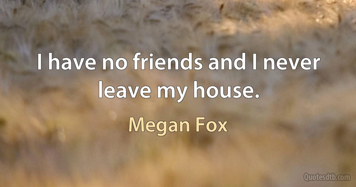 I have no friends and I never leave my house. (Megan Fox)