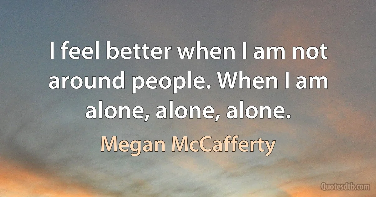 I feel better when I am not around people. When I am alone, alone, alone. (Megan McCafferty)