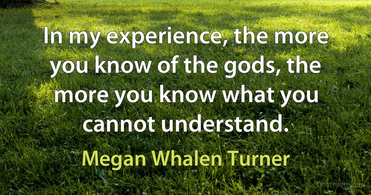 In my experience, the more you know of the gods, the more you know what you cannot understand. (Megan Whalen Turner)