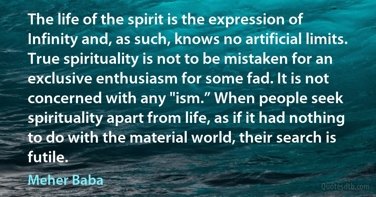 The life of the spirit is the expression of Infinity and, as such, knows no artificial limits. True spirituality is not to be mistaken for an exclusive enthusiasm for some fad. It is not concerned with any "ism.” When people seek spirituality apart from life, as if it had nothing to do with the material world, their search is futile. (Meher Baba)