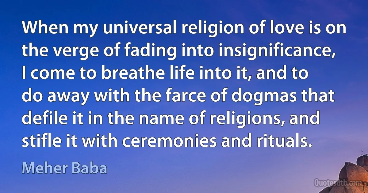 When my universal religion of love is on the verge of fading into insignificance, I come to breathe life into it, and to do away with the farce of dogmas that defile it in the name of religions, and stifle it with ceremonies and rituals. (Meher Baba)