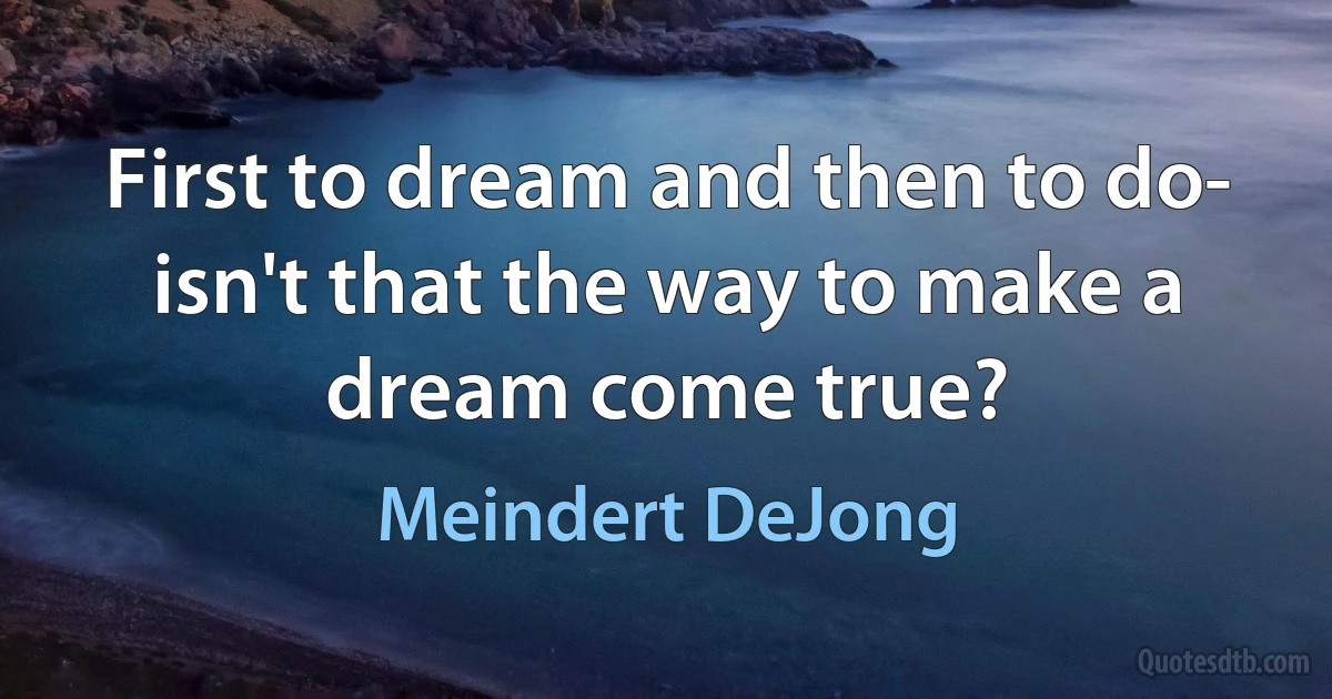 First to dream and then to do- isn't that the way to make a dream come true? (Meindert DeJong)