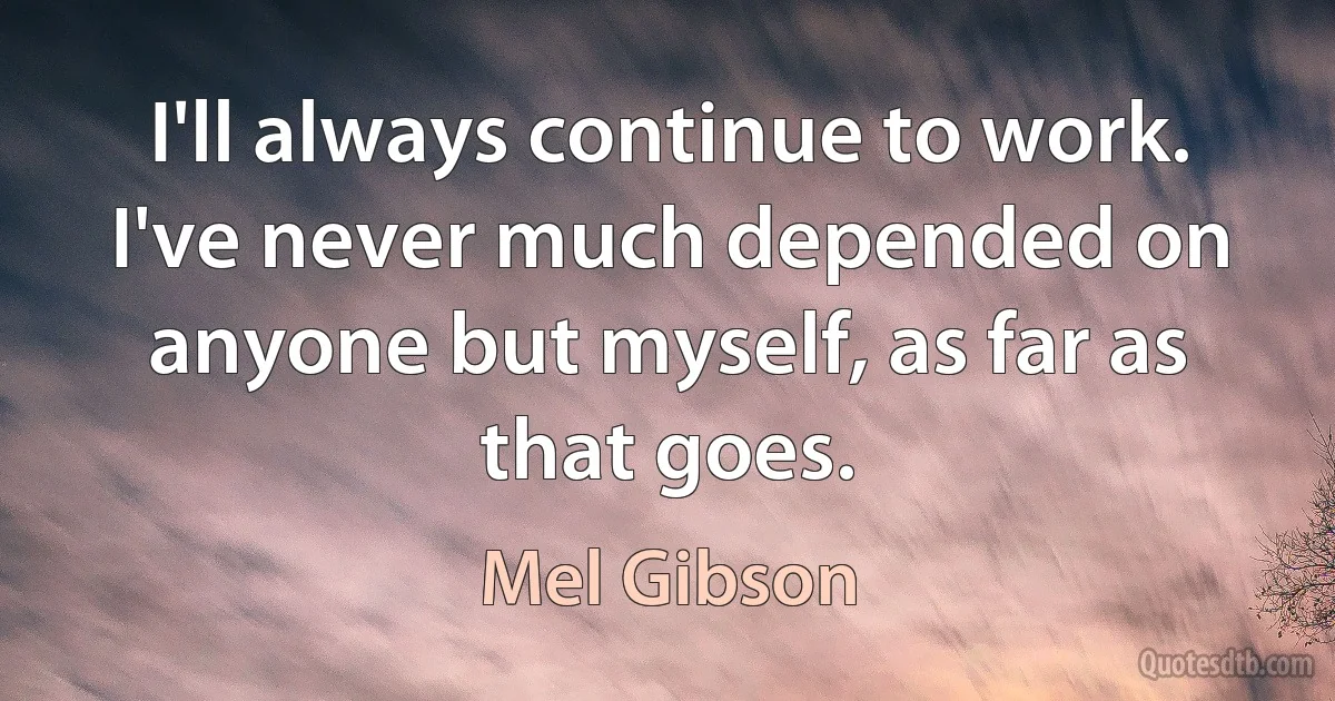 I'll always continue to work. I've never much depended on anyone but myself, as far as that goes. (Mel Gibson)