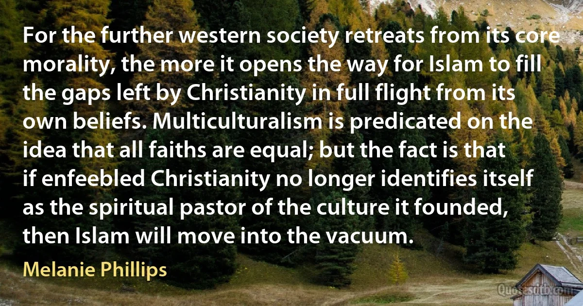 For the further western society retreats from its core morality, the more it opens the way for Islam to fill the gaps left by Christianity in full flight from its own beliefs. Multiculturalism is predicated on the idea that all faiths are equal; but the fact is that if enfeebled Christianity no longer identifies itself as the spiritual pastor of the culture it founded, then Islam will move into the vacuum. (Melanie Phillips)