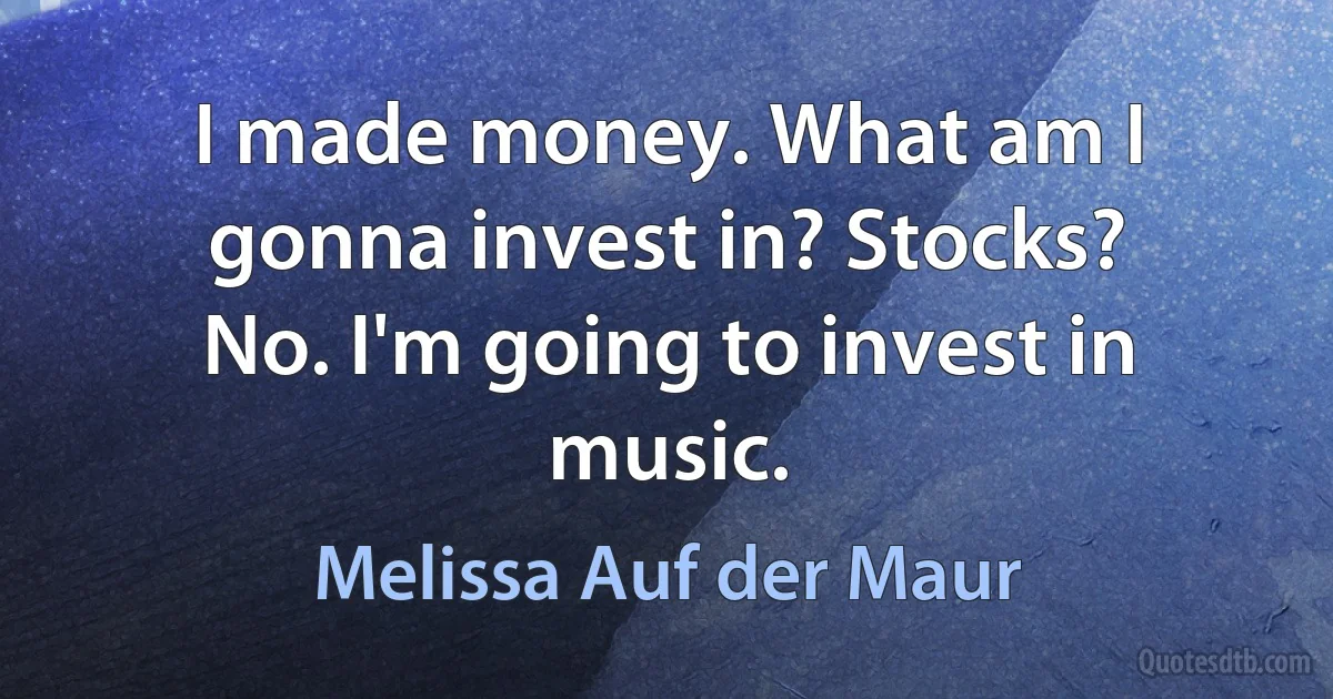 I made money. What am I gonna invest in? Stocks? No. I'm going to invest in music. (Melissa Auf der Maur)