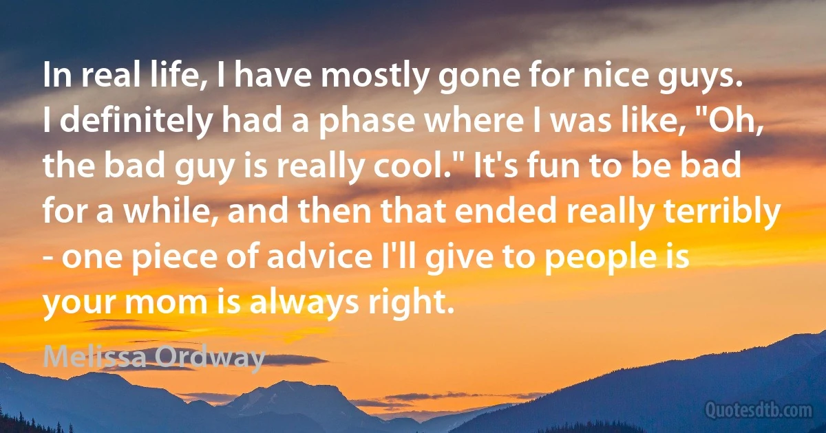 In real life, I have mostly gone for nice guys. I definitely had a phase where I was like, "Oh, the bad guy is really cool." It's fun to be bad for a while, and then that ended really terribly - one piece of advice I'll give to people is your mom is always right. (Melissa Ordway)