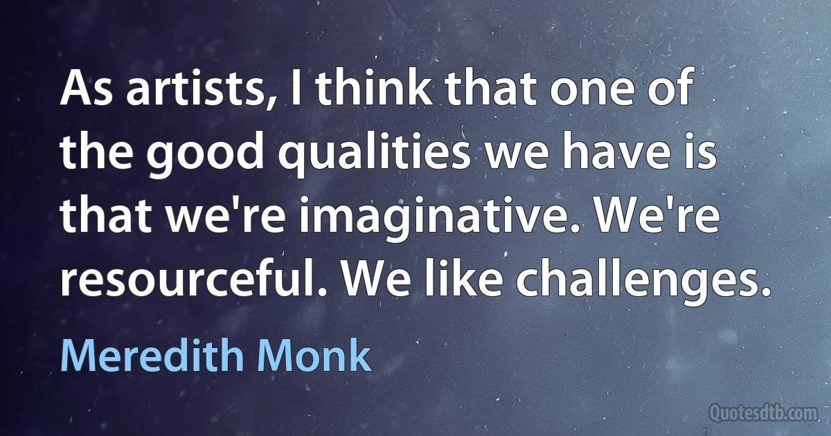 As artists, I think that one of the good qualities we have is that we're imaginative. We're resourceful. We like challenges. (Meredith Monk)