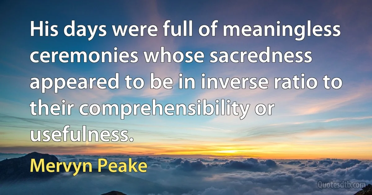 His days were full of meaningless ceremonies whose sacredness appeared to be in inverse ratio to their comprehensibility or usefulness. (Mervyn Peake)