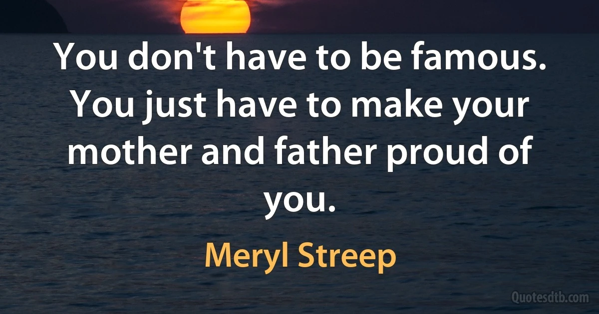 You don't have to be famous. You just have to make your mother and father proud of you. (Meryl Streep)