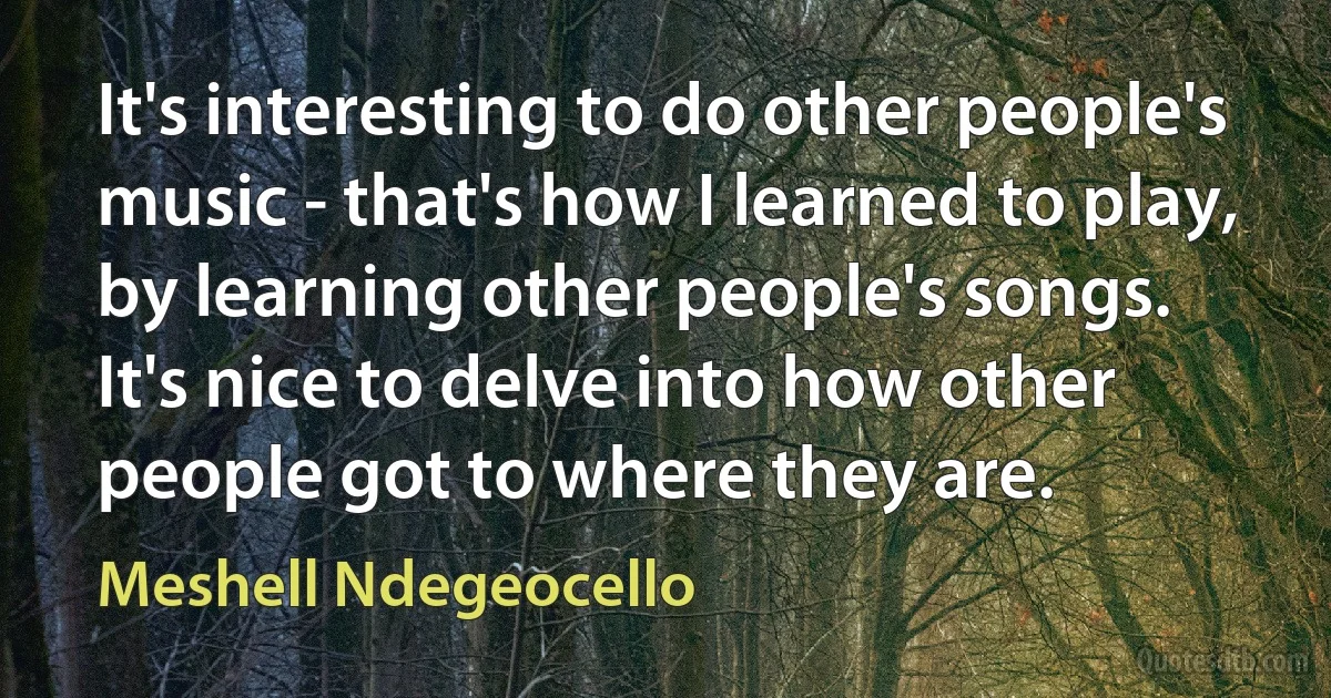 It's interesting to do other people's music - that's how I learned to play, by learning other people's songs. It's nice to delve into how other people got to where they are. (Meshell Ndegeocello)