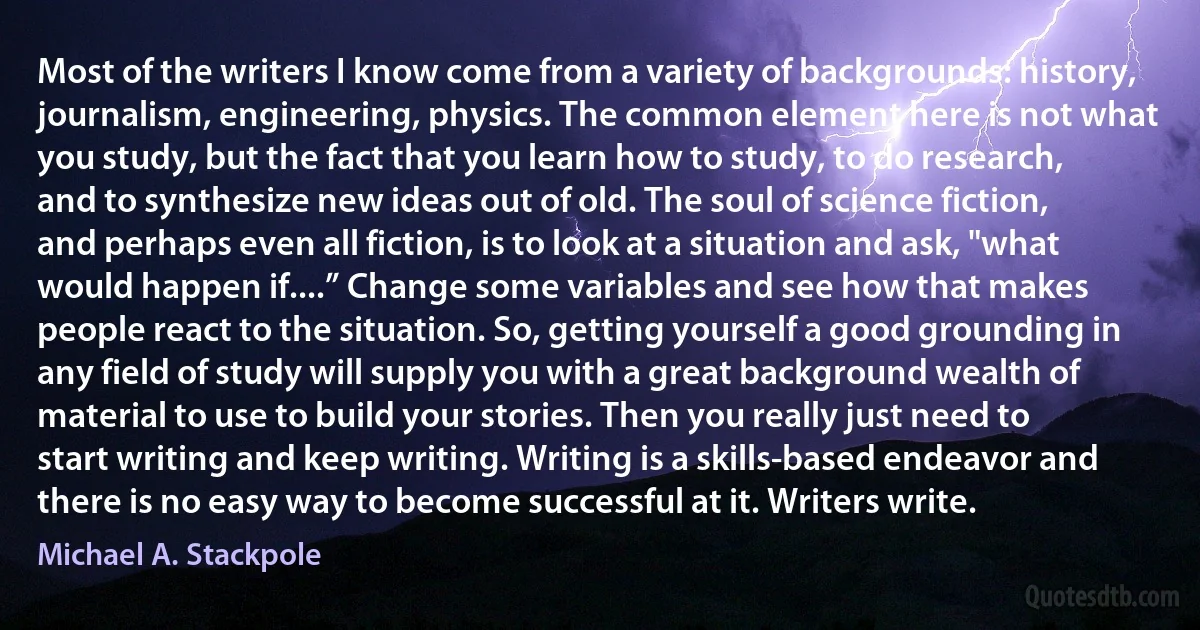 Most of the writers I know come from a variety of backgrounds: history, journalism, engineering, physics. The common element here is not what you study, but the fact that you learn how to study, to do research, and to synthesize new ideas out of old. The soul of science fiction, and perhaps even all fiction, is to look at a situation and ask, "what would happen if....” Change some variables and see how that makes people react to the situation. So, getting yourself a good grounding in any field of study will supply you with a great background wealth of material to use to build your stories. Then you really just need to start writing and keep writing. Writing is a skills-based endeavor and there is no easy way to become successful at it. Writers write. (Michael A. Stackpole)