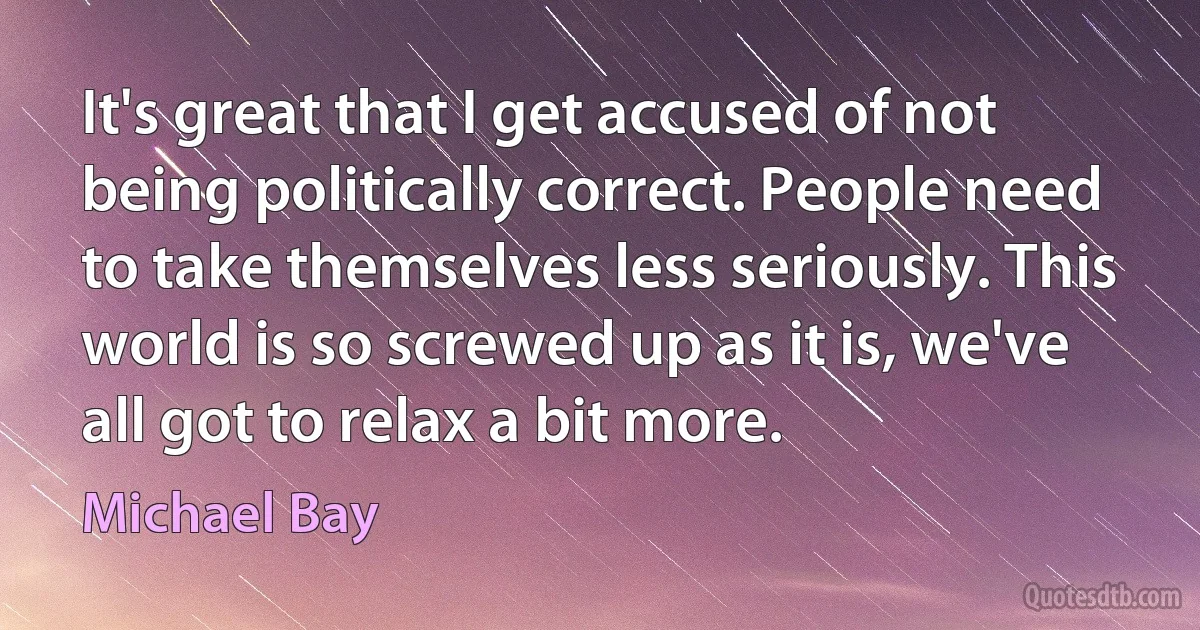 It's great that I get accused of not being politically correct. People need to take themselves less seriously. This world is so screwed up as it is, we've all got to relax a bit more. (Michael Bay)