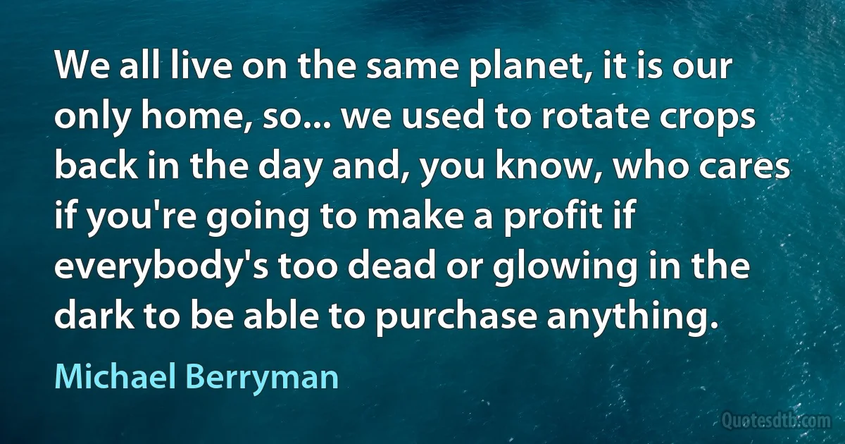 We all live on the same planet, it is our only home, so... we used to rotate crops back in the day and, you know, who cares if you're going to make a profit if everybody's too dead or glowing in the dark to be able to purchase anything. (Michael Berryman)