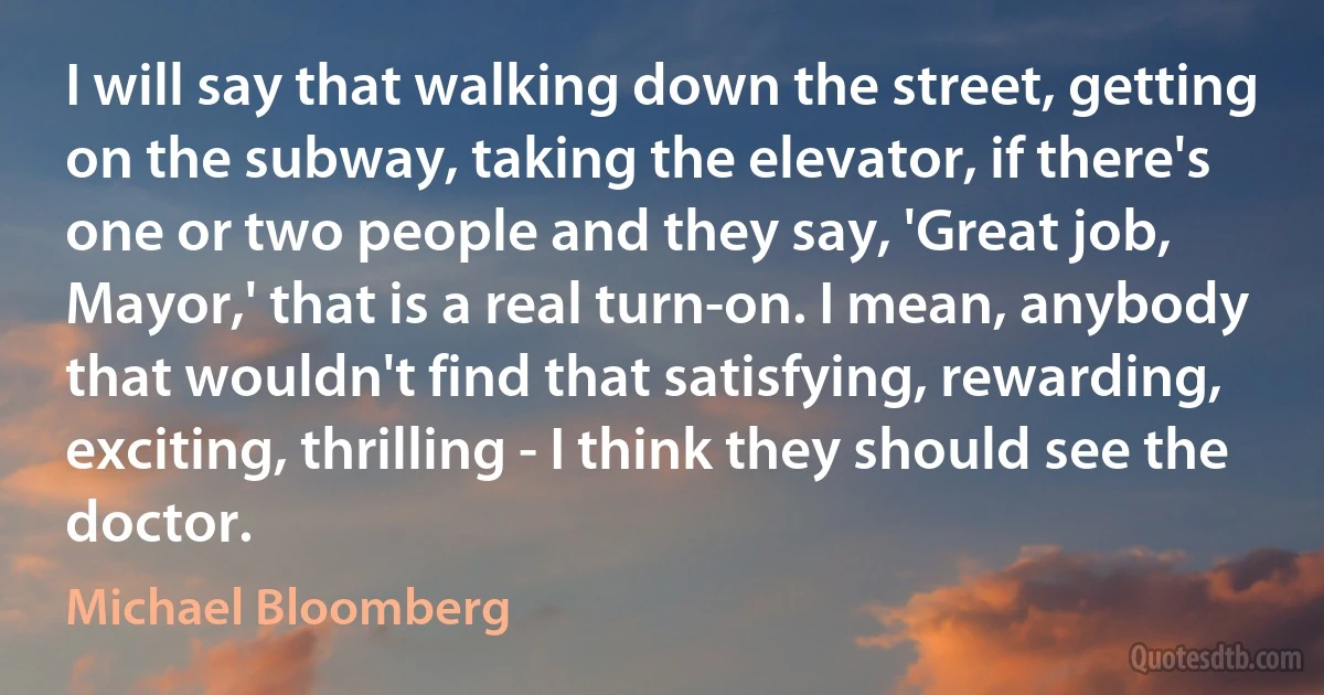 I will say that walking down the street, getting on the subway, taking the elevator, if there's one or two people and they say, 'Great job, Mayor,' that is a real turn-on. I mean, anybody that wouldn't find that satisfying, rewarding, exciting, thrilling - I think they should see the doctor. (Michael Bloomberg)