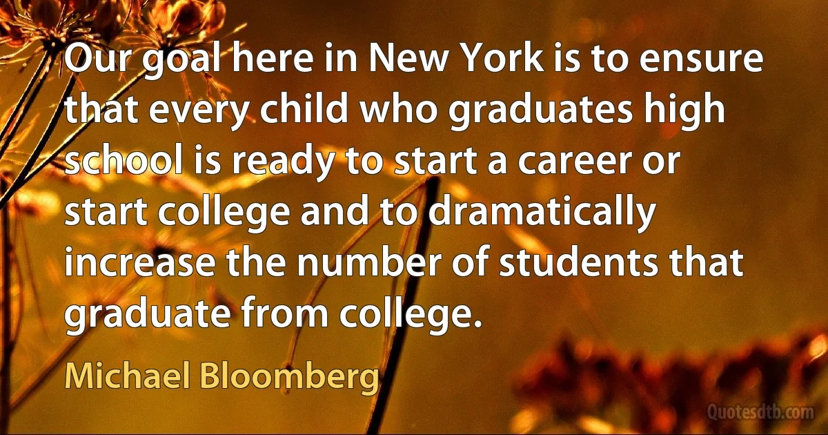 Our goal here in New York is to ensure that every child who graduates high school is ready to start a career or start college and to dramatically increase the number of students that graduate from college. (Michael Bloomberg)