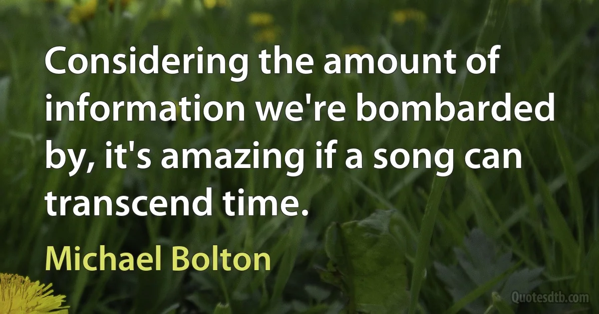 Considering the amount of information we're bombarded by, it's amazing if a song can transcend time. (Michael Bolton)