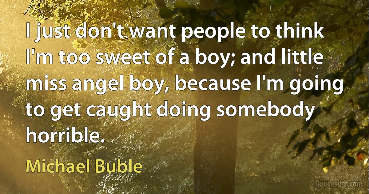 I just don't want people to think I'm too sweet of a boy; and little miss angel boy, because I'm going to get caught doing somebody horrible. (Michael Buble)