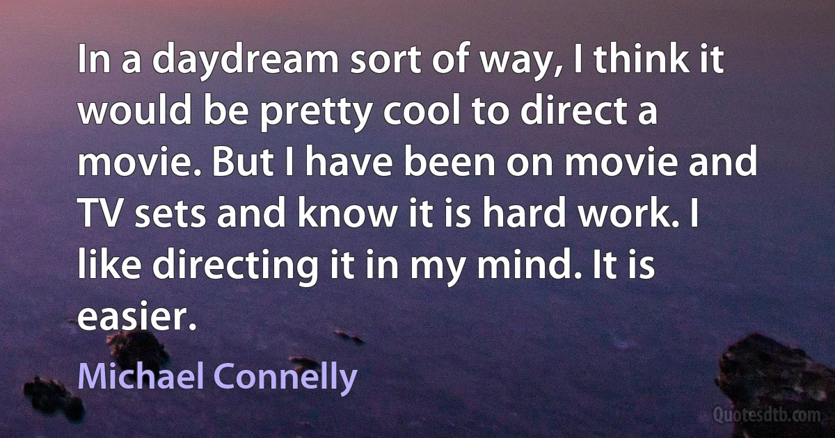 In a daydream sort of way, I think it would be pretty cool to direct a movie. But I have been on movie and TV sets and know it is hard work. I like directing it in my mind. It is easier. (Michael Connelly)