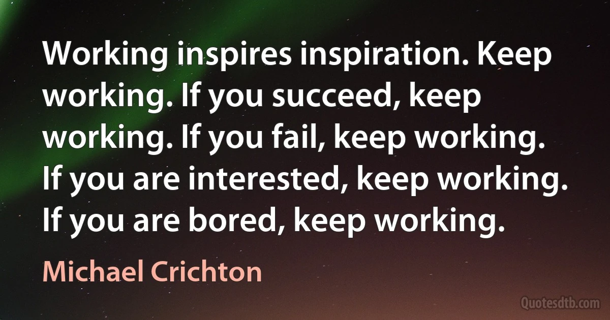 Working inspires inspiration. Keep working. If you succeed, keep working. If you fail, keep working. If you are interested, keep working. If you are bored, keep working. (Michael Crichton)