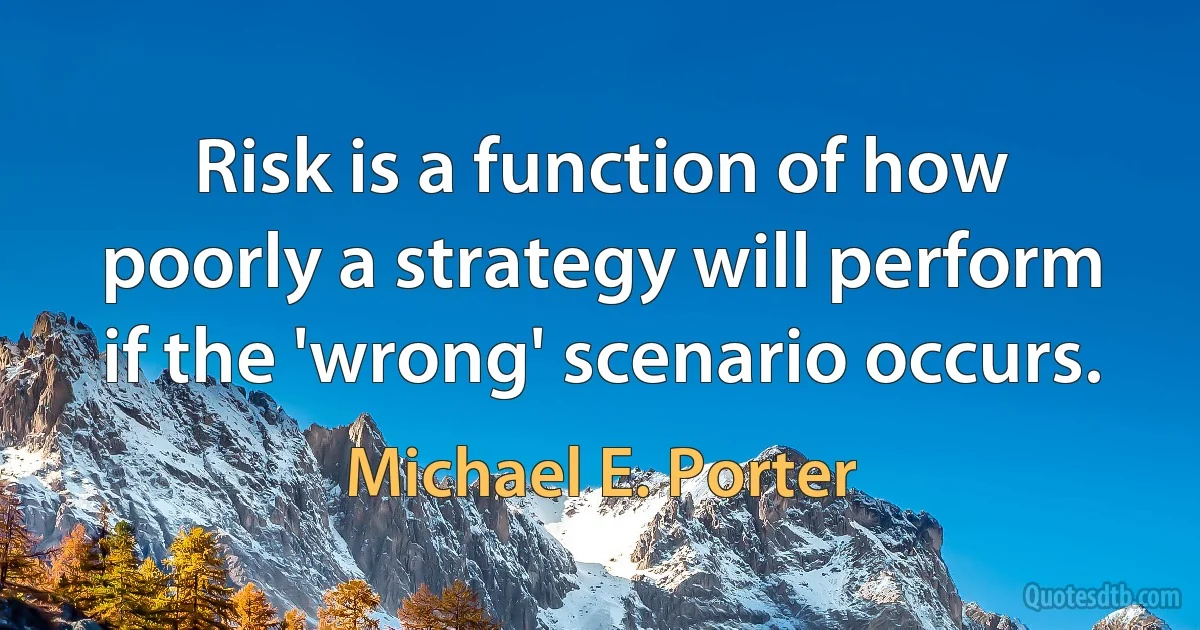 Risk is a function of how poorly a strategy will perform if the 'wrong' scenario occurs. (Michael E. Porter)