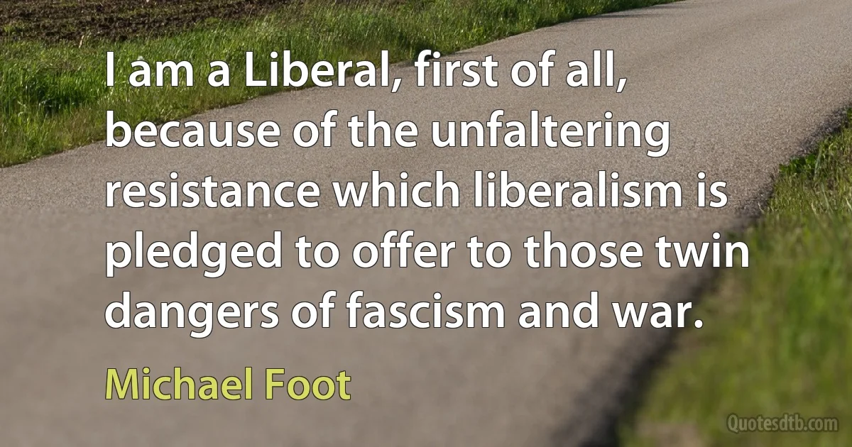 I am a Liberal, first of all, because of the unfaltering resistance which liberalism is pledged to offer to those twin dangers of fascism and war. (Michael Foot)