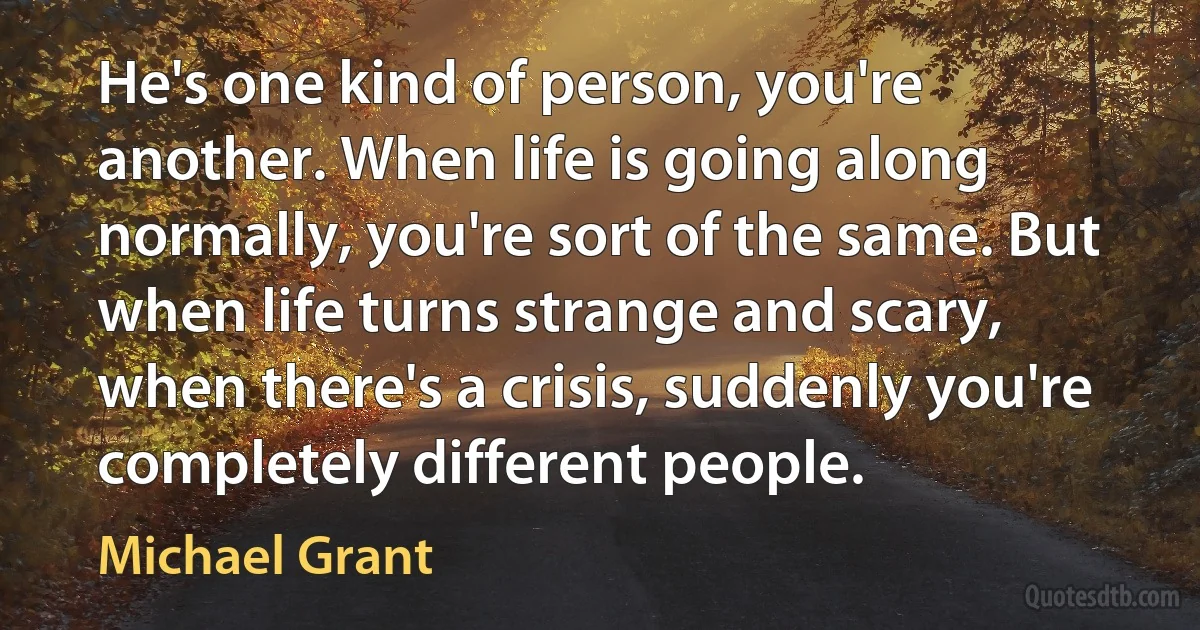 He's one kind of person, you're another. When life is going along normally, you're sort of the same. But when life turns strange and scary, when there's a crisis, suddenly you're completely different people. (Michael Grant)