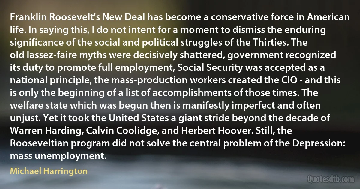 Franklin Roosevelt's New Deal has become a conservative force in American life. In saying this, I do not intent for a moment to dismiss the enduring significance of the social and political struggles of the Thirties. The old lassez-faire myths were decisively shattered, government recognized its duty to promote full employment, Social Security was accepted as a national principle, the mass-production workers created the CIO - and this is only the beginning of a list of accomplishments of those times. The welfare state which was begun then is manifestly imperfect and often unjust. Yet it took the United States a giant stride beyond the decade of Warren Harding, Calvin Coolidge, and Herbert Hoover. Still, the Rooseveltian program did not solve the central problem of the Depression: mass unemployment. (Michael Harrington)