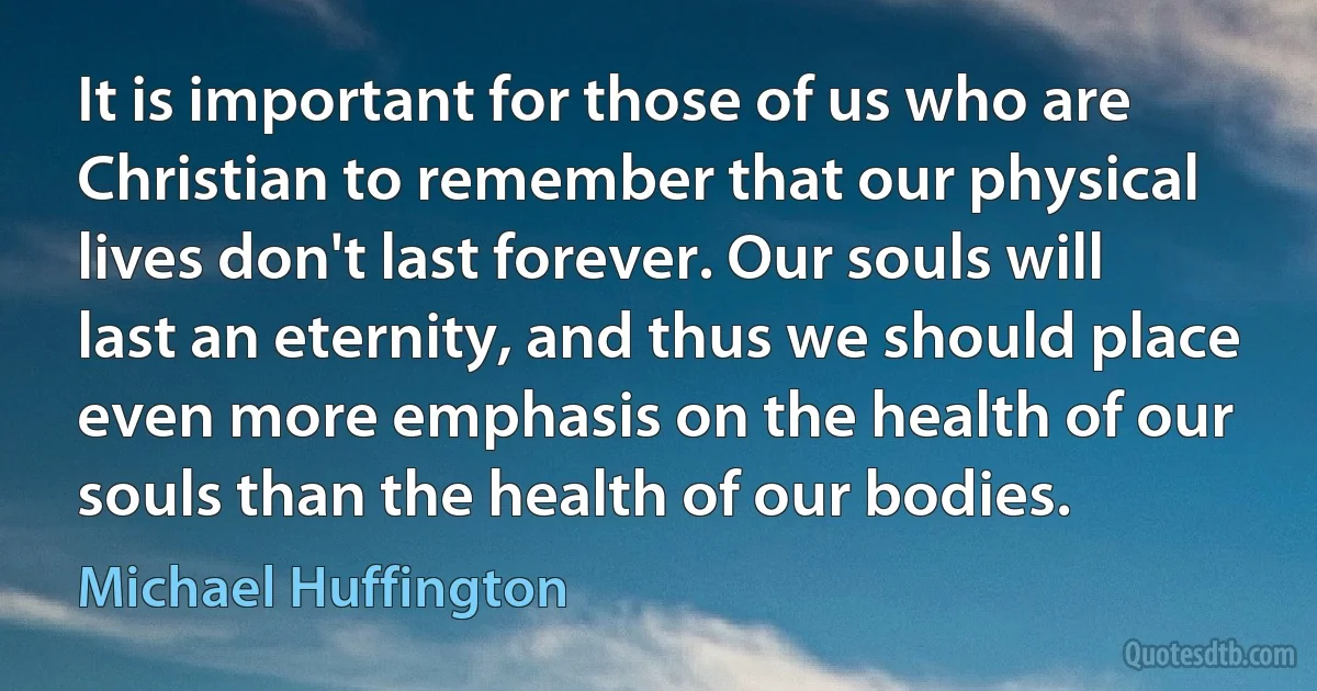 It is important for those of us who are Christian to remember that our physical lives don't last forever. Our souls will last an eternity, and thus we should place even more emphasis on the health of our souls than the health of our bodies. (Michael Huffington)