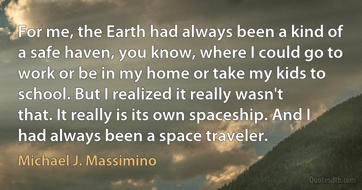 For me, the Earth had always been a kind of a safe haven, you know, where I could go to work or be in my home or take my kids to school. But I realized it really wasn't that. It really is its own spaceship. And I had always been a space traveler. (Michael J. Massimino)