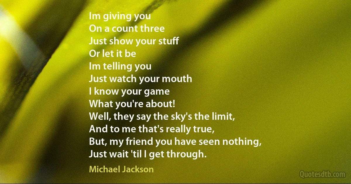 Im giving you
On a count three
Just show your stuff
Or let it be
Im telling you
Just watch your mouth
I know your game
What you're about!
Well, they say the sky's the limit,
And to me that's really true,
But, my friend you have seen nothing,
Just wait 'til I get through. (Michael Jackson)