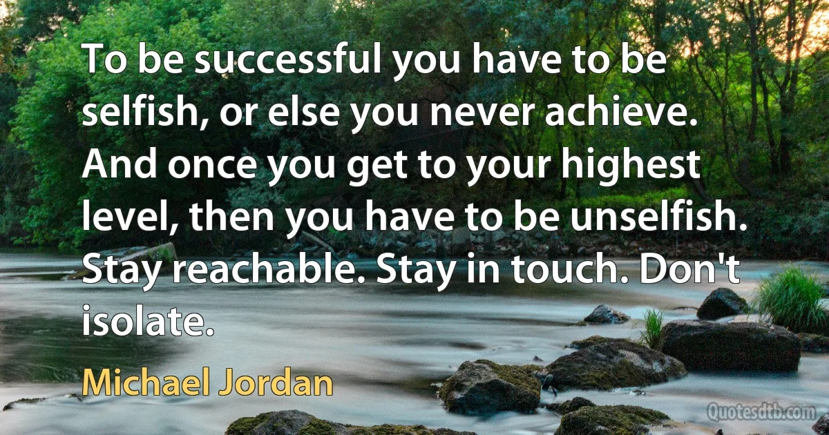 To be successful you have to be selfish, or else you never achieve. And once you get to your highest level, then you have to be unselfish. Stay reachable. Stay in touch. Don't isolate. (Michael Jordan)