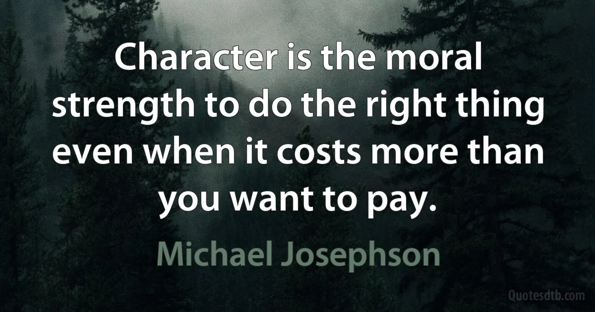 Character is the moral strength to do the right thing even when it costs more than you want to pay. (Michael Josephson)