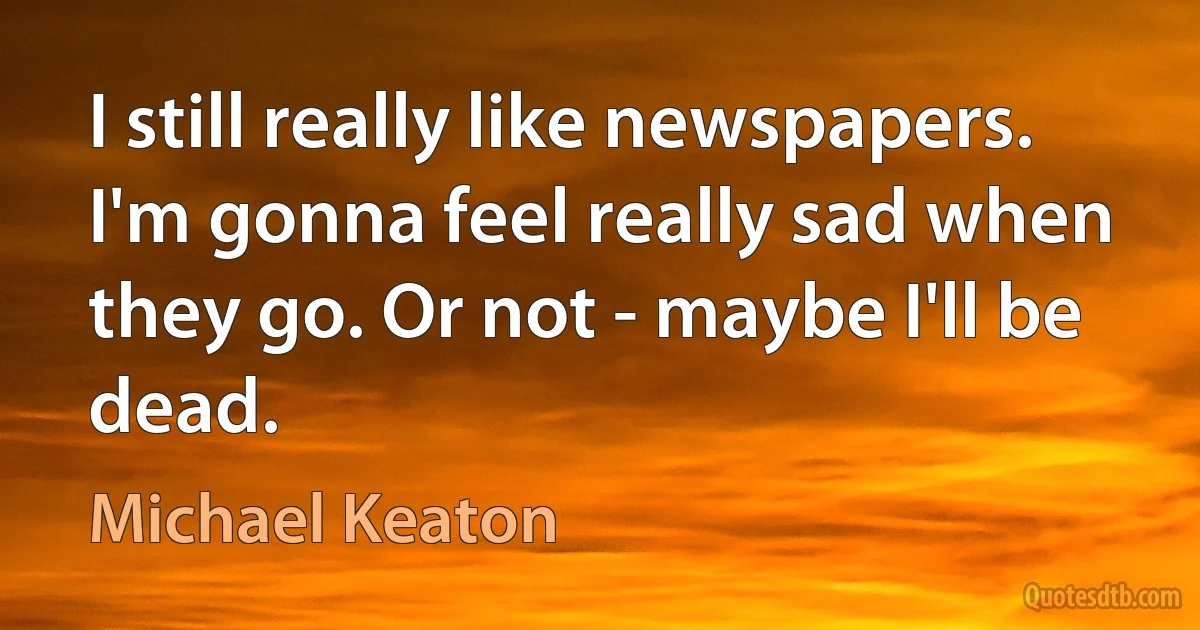 I still really like newspapers. I'm gonna feel really sad when they go. Or not - maybe I'll be dead. (Michael Keaton)