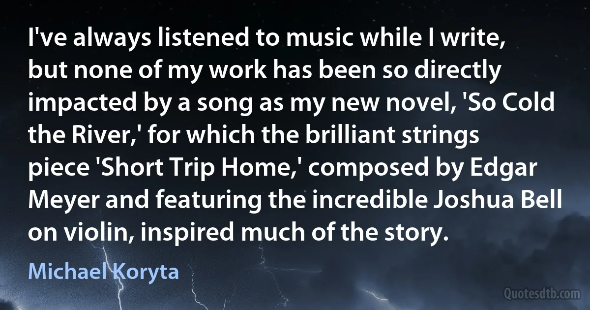 I've always listened to music while I write, but none of my work has been so directly impacted by a song as my new novel, 'So Cold the River,' for which the brilliant strings piece 'Short Trip Home,' composed by Edgar Meyer and featuring the incredible Joshua Bell on violin, inspired much of the story. (Michael Koryta)