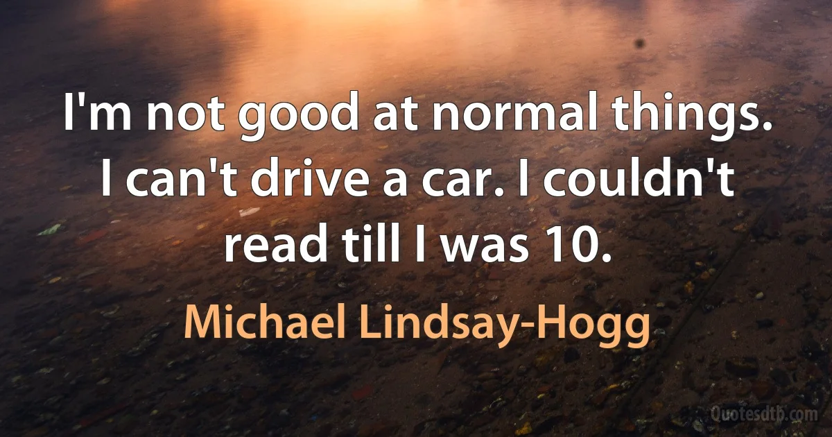 I'm not good at normal things. I can't drive a car. I couldn't read till I was 10. (Michael Lindsay-Hogg)