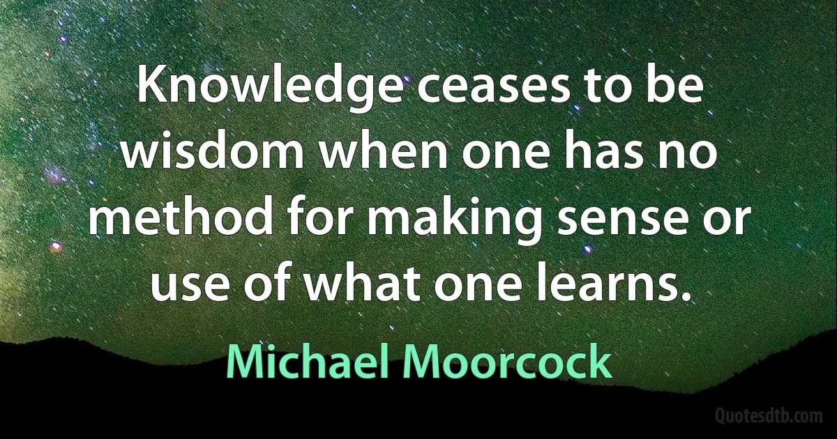 Knowledge ceases to be wisdom when one has no method for making sense or use of what one learns. (Michael Moorcock)