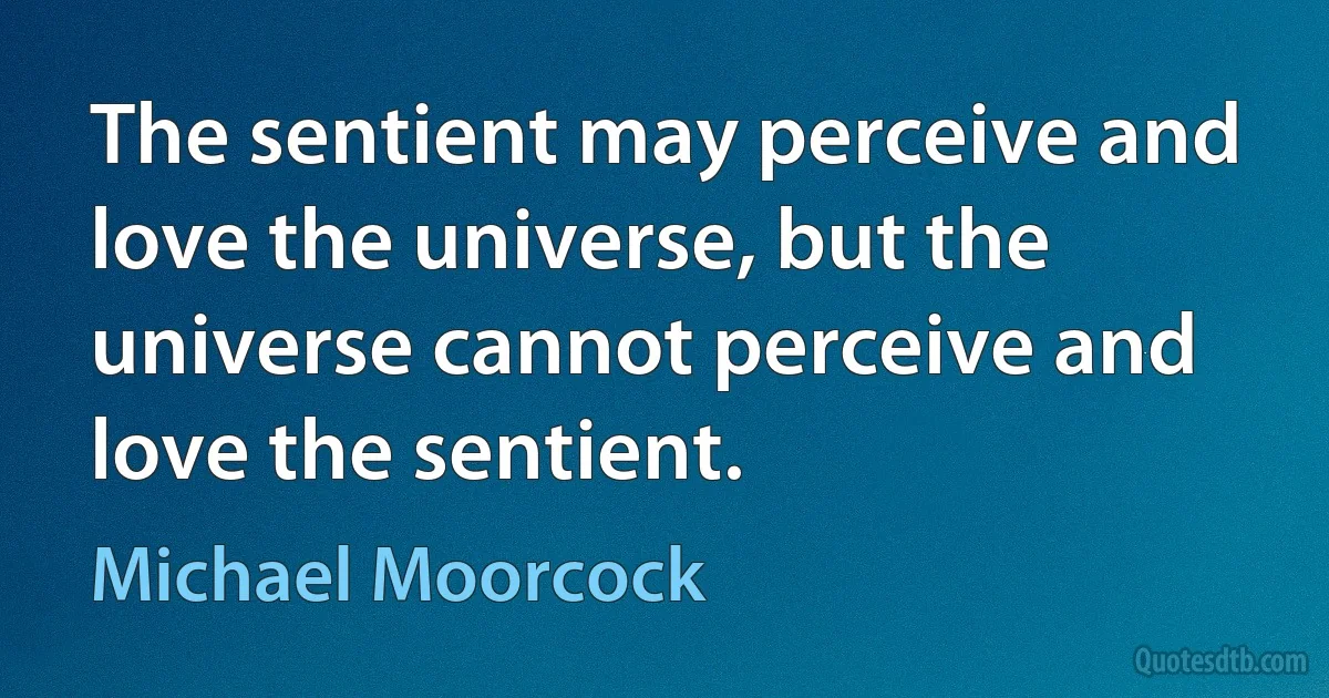 The sentient may perceive and love the universe, but the universe cannot perceive and love the sentient. (Michael Moorcock)