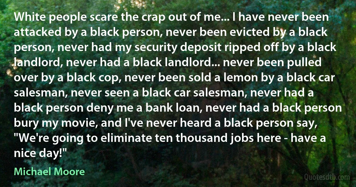 White people scare the crap out of me... I have never been attacked by a black person, never been evicted by a black person, never had my security deposit ripped off by a black landlord, never had a black landlord... never been pulled over by a black cop, never been sold a lemon by a black car salesman, never seen a black car salesman, never had a black person deny me a bank loan, never had a black person bury my movie, and I've never heard a black person say, "We're going to eliminate ten thousand jobs here - have a nice day!" (Michael Moore)