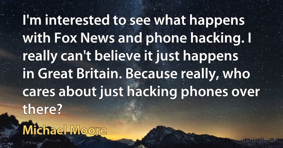 I'm interested to see what happens with Fox News and phone hacking. I really can't believe it just happens in Great Britain. Because really, who cares about just hacking phones over there? (Michael Moore)