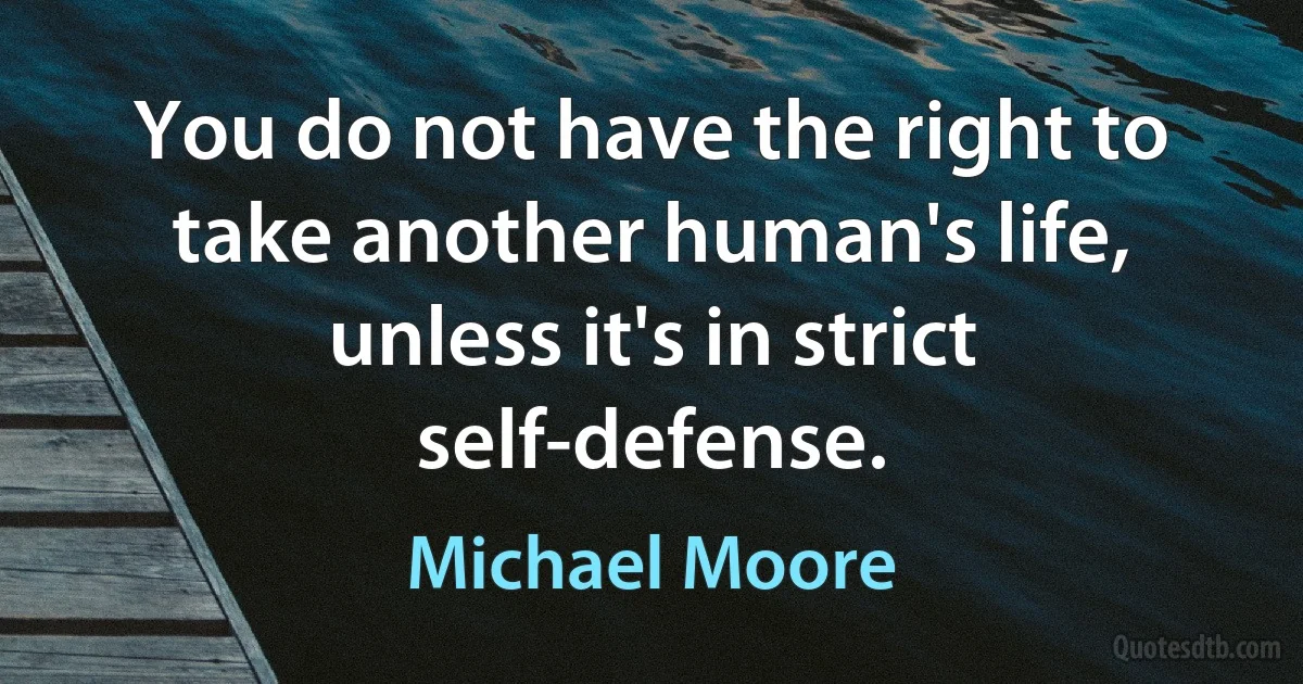 You do not have the right to take another human's life, unless it's in strict self-defense. (Michael Moore)