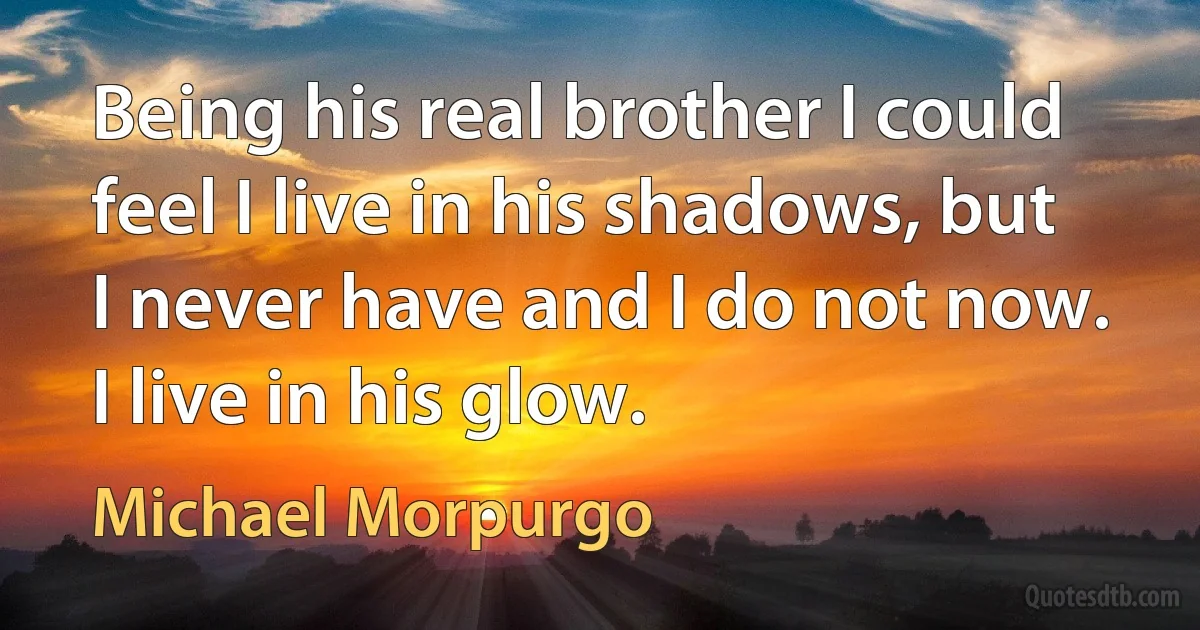 Being his real brother I could feel I live in his shadows, but I never have and I do not now. I live in his glow. (Michael Morpurgo)