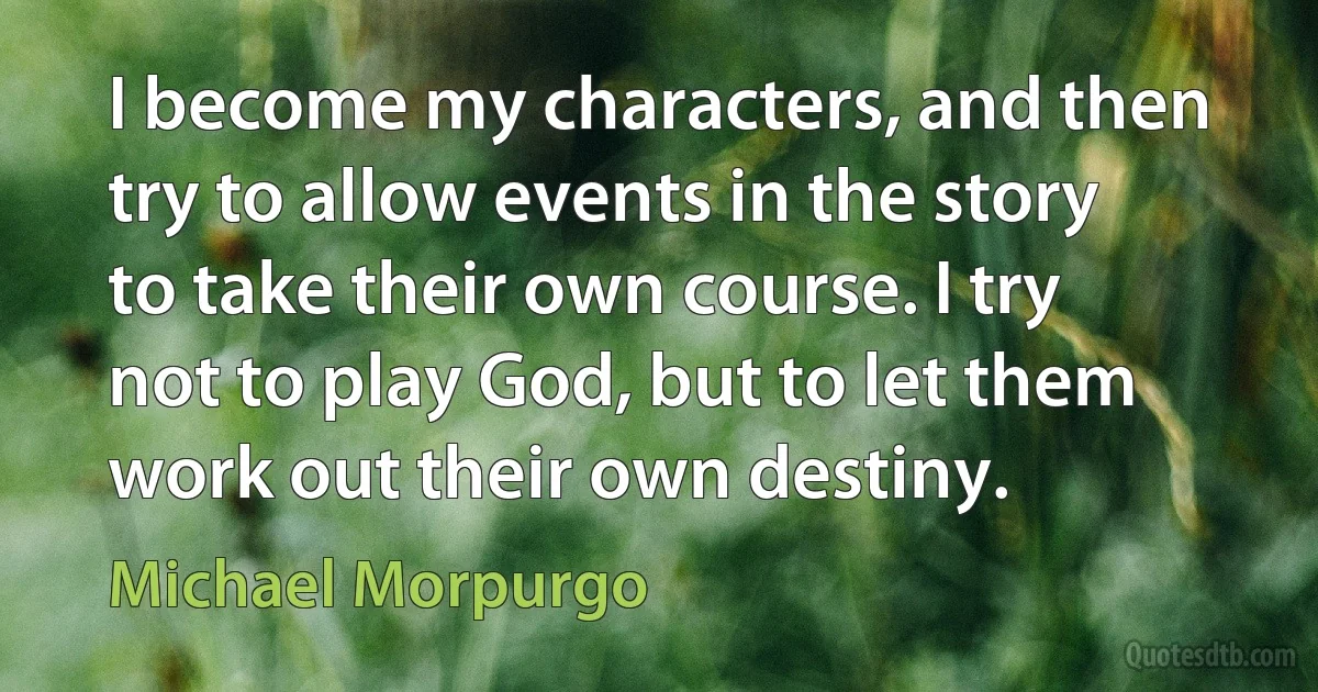 I become my characters, and then try to allow events in the story to take their own course. I try not to play God, but to let them work out their own destiny. (Michael Morpurgo)